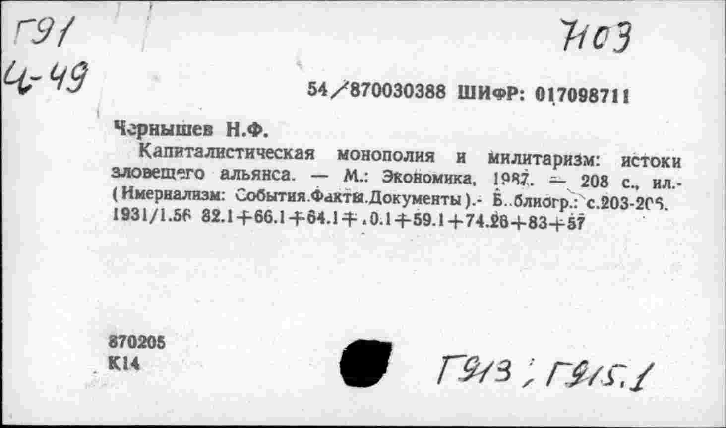 ﻿'ПсЗ
54/870030388 ШИФР: 01.708871!
Чернышев Н.Ф.
Капиталистическая монополия и милитаризм: истоки зловещего альянса. — М.: Экономика, 1987. — 208 с., ил.-(Имерналнзм: События.Факты.Документы).- Б..блиогр.:'с.203-2Г5. 1931/1.56 82.1+66.1+64.1 + .0.1+59.1+74.26+83+57
870205 К14
ЛУз; л/л/